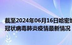 截至2024年06月16日哈密地区疫情最新消息-哈密地区新型冠状病毒肺炎疫情最新情况