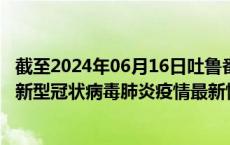 截至2024年06月16日吐鲁番地区疫情最新消息-吐鲁番地区新型冠状病毒肺炎疫情最新情况