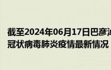 截至2024年06月17日巴彦淖尔疫情最新消息-巴彦淖尔新型冠状病毒肺炎疫情最新情况