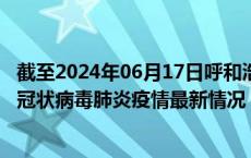 截至2024年06月17日呼和浩特疫情最新消息-呼和浩特新型冠状病毒肺炎疫情最新情况