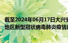 截至2024年06月17日大兴安岭地区疫情最新消息-大兴安岭地区新型冠状病毒肺炎疫情最新情况