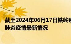 截至2024年06月17日铁岭疫情最新消息-铁岭新型冠状病毒肺炎疫情最新情况