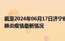 截至2024年06月17日济宁疫情最新消息-济宁新型冠状病毒肺炎疫情最新情况