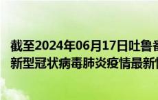截至2024年06月17日吐鲁番地区疫情最新消息-吐鲁番地区新型冠状病毒肺炎疫情最新情况