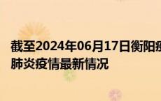 截至2024年06月17日衡阳疫情最新消息-衡阳新型冠状病毒肺炎疫情最新情况