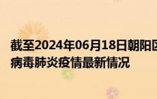 截至2024年06月18日朝阳区疫情最新消息-朝阳区新型冠状病毒肺炎疫情最新情况