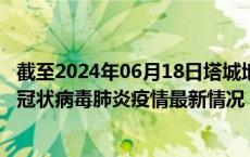 截至2024年06月18日塔城地区疫情最新消息-塔城地区新型冠状病毒肺炎疫情最新情况