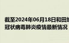 截至2024年06月18日和田地区疫情最新消息-和田地区新型冠状病毒肺炎疫情最新情况