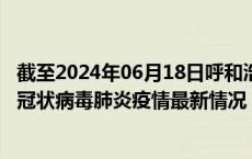 截至2024年06月18日呼和浩特疫情最新消息-呼和浩特新型冠状病毒肺炎疫情最新情况