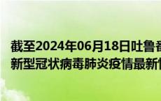 截至2024年06月18日吐鲁番地区疫情最新消息-吐鲁番地区新型冠状病毒肺炎疫情最新情况