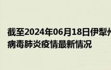 截至2024年06月18日伊犁州疫情最新消息-伊犁州新型冠状病毒肺炎疫情最新情况