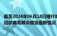 截至2024年06月18日喀什地区疫情最新消息-喀什地区新型冠状病毒肺炎疫情最新情况