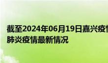 截至2024年06月19日嘉兴疫情最新消息-嘉兴新型冠状病毒肺炎疫情最新情况
