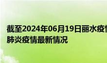 截至2024年06月19日丽水疫情最新消息-丽水新型冠状病毒肺炎疫情最新情况