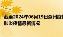 截至2024年06月19日湖州疫情最新消息-湖州新型冠状病毒肺炎疫情最新情况