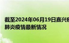 截至2024年06月19日嘉兴疫情最新消息-嘉兴新型冠状病毒肺炎疫情最新情况