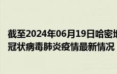截至2024年06月19日哈密地区疫情最新消息-哈密地区新型冠状病毒肺炎疫情最新情况