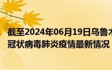 截至2024年06月19日乌鲁木齐疫情最新消息-乌鲁木齐新型冠状病毒肺炎疫情最新情况