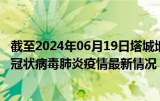 截至2024年06月19日塔城地区疫情最新消息-塔城地区新型冠状病毒肺炎疫情最新情况