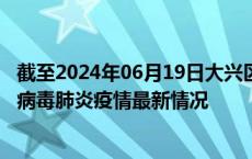 截至2024年06月19日大兴区疫情最新消息-大兴区新型冠状病毒肺炎疫情最新情况