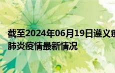 截至2024年06月19日遵义疫情最新消息-遵义新型冠状病毒肺炎疫情最新情况