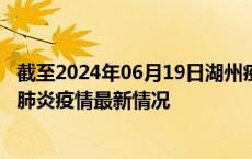 截至2024年06月19日湖州疫情最新消息-湖州新型冠状病毒肺炎疫情最新情况